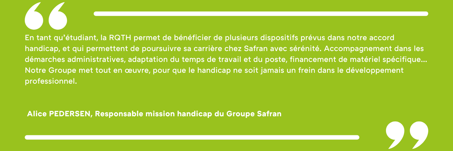 En tant qu’étudiant, la RQTH permet de bénéficier de plusieurs dispositifs prévus dans notre accord handicap, et qui permettent de poursuivre sa carrière chez Safran avec sérénité. Accompagnement dans les démarches administratives, adaptation du temps de travail et du poste, financement de matériel spécifique… Notre Groupe met tout en œuvre, pour que le handicap ne soit jamais un frein dans le développement professionnel. Alice PEDERSEN, Responsable mission handicap du Groupe Safran