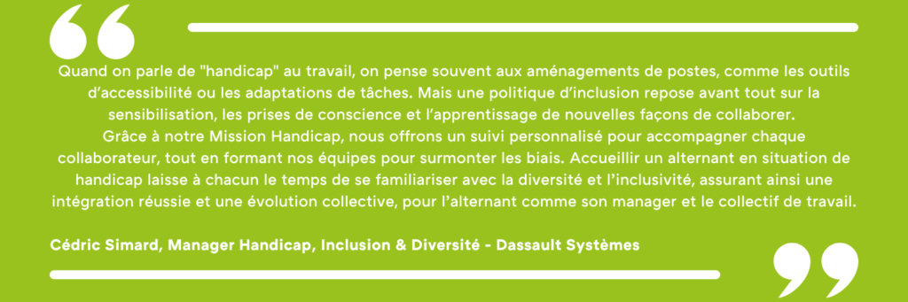 Quand on parle de "handicap" au travail, on pense souvent aux aménagements de postes, comme les outils d'accessibilité ou les adaptations de tâches. Mais une politique d'inclusion repose avant tout sur la sensibilisation, les prises de conscience et l'apprentissage de nouvelles façons de collaborer. Grâce à notre Mission Handicap, nous offrons un suivi personnalisé pour accompagner chaque collaborateur, tout en formant nos équipes pour surmonter les biais. Accueillir un alternant en situation de handicap laisse à chacun le temps de se familiariser avec la diversité et l’inclusivité, assurant ainsi une intégration réussie et une évolution collective, pour l’alternant comme son manager et le collectif de travail. Cédric Simard, Manager Handicap, Inclusion & Diversité - Dassault Systèmes