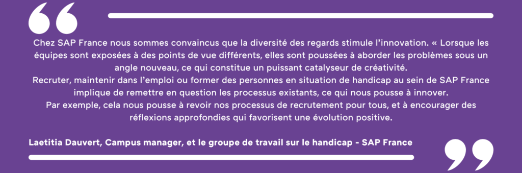 Chez SAP France nous sommes convaincus que la diversité des regards stimule l’innovation. « Lorsque les équipes sont exposées à des points de vue différents, elles sont poussées à aborder les problèmes sous un angle nouveau, ce qui constitue un puissant catalyseur de créativité. Recruter, maintenir dans l’emploi ou former des personnes en situation de handicap au sein de SAP France implique de remettre en question les processus existants, ce qui nous pousse à innover. Par exemple, cela nous pousse à revoir nos processus de recrutement pour tous, et à encourager des réflexions approfondies qui favorisent une évolution positive. Laetitia Dauvert, Campus manager, et le groupe de travail sur le handicap - SAP France