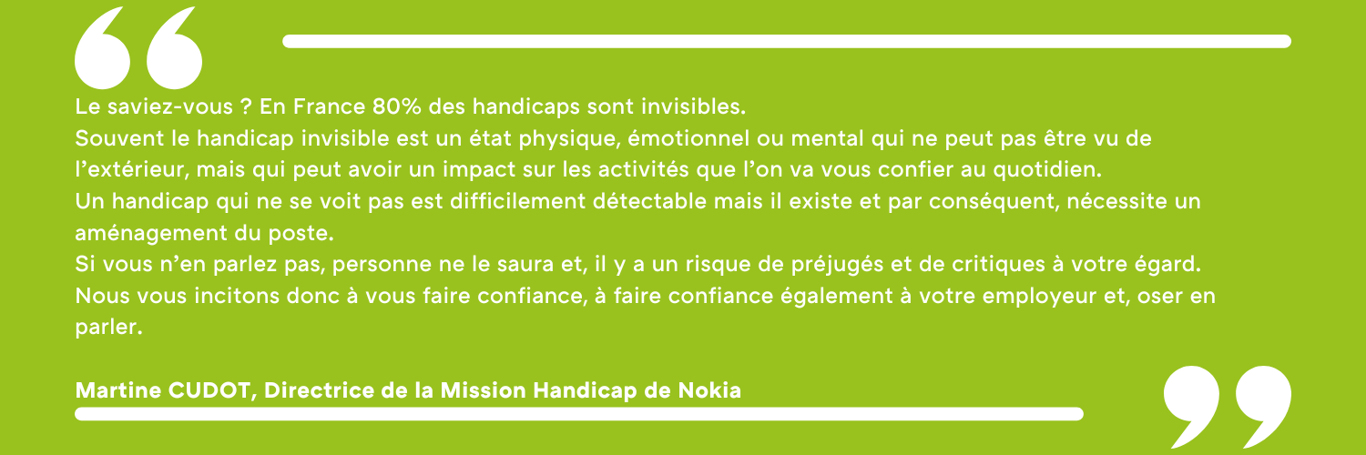 Le saviez-vous ? En France 80% des handicaps sont invisibles. Souvent le handicap invisible est un état physique, émotionnel ou mental qui ne peut pas être vu de l’extérieur, mais qui peut avoir un impact sur les activités que l’on va vous confier au quotidien. Un handicap qui ne se voit pas est difficilement détectable mais il existe et par conséquent, nécessite un aménagement du poste. Si vous n’en parlez pas, personne ne le saura et, il y a un risque de préjugés et de critiques à votre égard. Nous vous incitons donc à vous faire confiance, à faire confiance également à votre employeur et, oser en parler. Martine CUDOT, Directrice de la Mission Handicap de Nokia